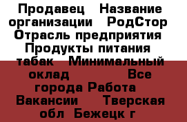 Продавец › Название организации ­ РодСтор › Отрасль предприятия ­ Продукты питания, табак › Минимальный оклад ­ 23 000 - Все города Работа » Вакансии   . Тверская обл.,Бежецк г.